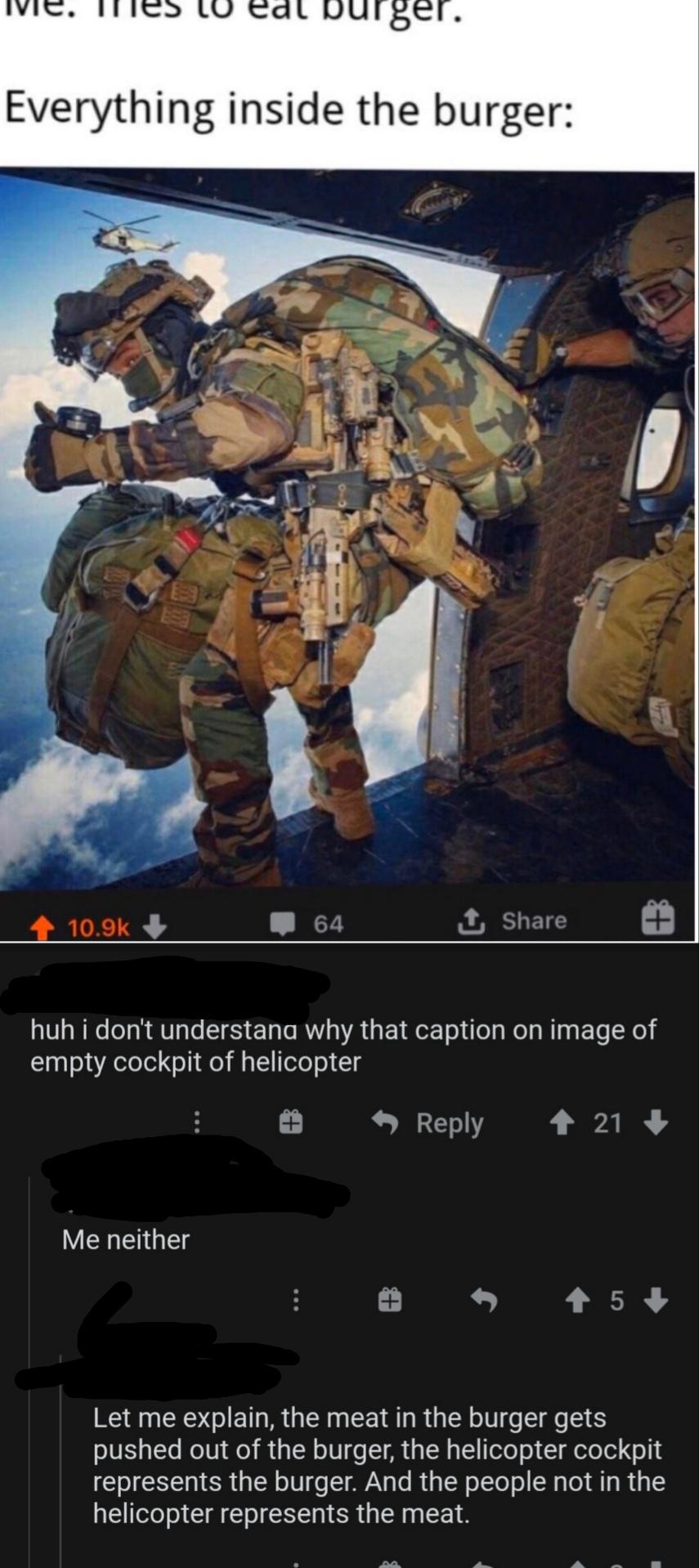 soldier - lu eat burger. Everything inside the burger 64 I huh i don't understand why that caption on image of empty cockpit of helicopter 21 Me neither 5 Let me explain, the meat in the burger gets pushed out of the burger, the helicopter cockpit represe