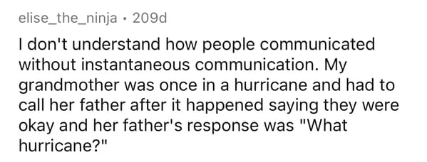 funny facts - I don't understand how people communicated without instantaneous communication. My grandmother was once in a hurricane and had to call her father after it happened saying they were okay and her father's response was