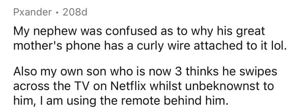 funny facts - My nephew was confused as to why his great mother's phone has a curly wire attached to it lol. Also my own son who is now 3 thinks he swipes across the Tv on Netflix whilst unbeknownst to him, I am using the remote behind him.