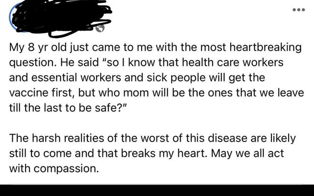 document - My 8 yr old just came to me with the most heartbreaking question. He said "so I know that health care workers and essential workers and sick people will get the vaccine first, but who mom will be the ones that we leave till the last to be safe?