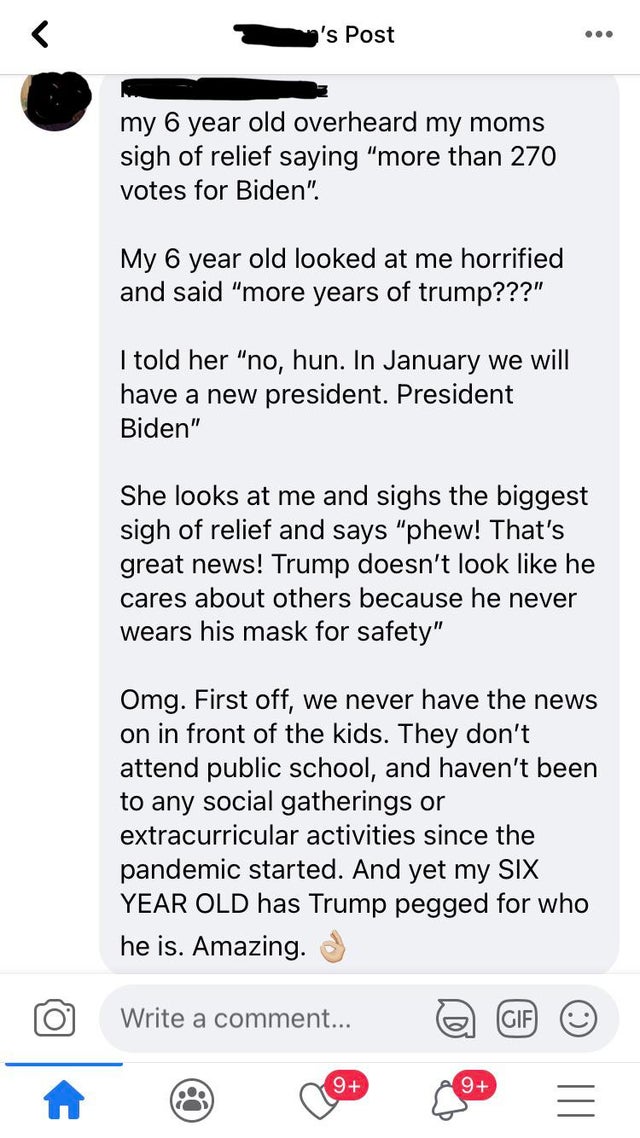 document - 's Post ... my 6 year old overheard my moms sigh of relief saying "more than 270 votes for Biden". My 6 year old looked at me horrified and said "more years of trump???" I told her "no, hun. In January we will have a new president. President Bi