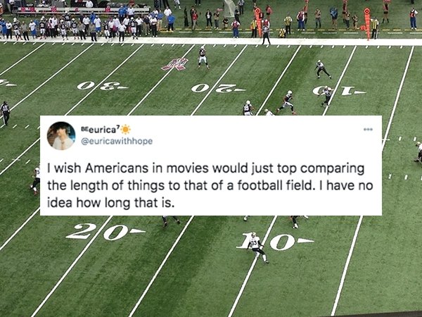 funny things americans do - I wish Americans in movies would just top comparing the length of things to that of a football field. I have no idea how long that is.