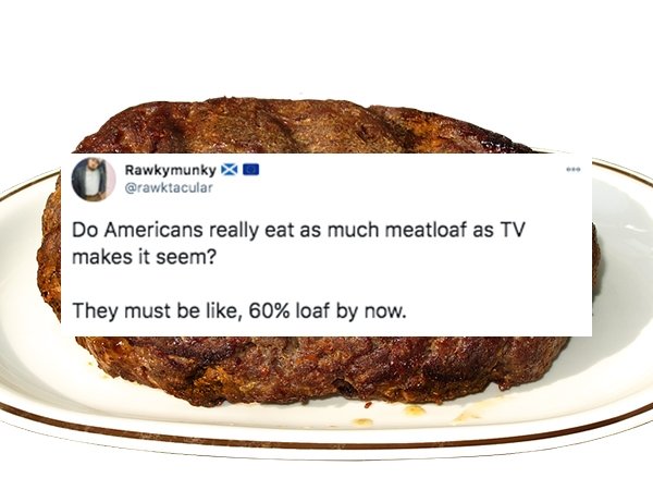 funny things americans do - Do Americans really eat as much meatloaf as Tv makes it seem? They must be , 60% loaf by now.