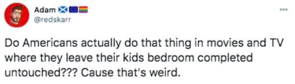funny things americans do - Do Americans actually do that thing in movies and Tv where they leave their kids bedroom completed untouched??? Cause that's weird.