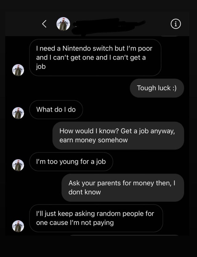 entitled people - screenshot - i I need a Nintendo switch but I'm poor and I can't get one and I can't get a job Tough luck What do I do How would I know? Get a job anyway, earn money somehow I'm too young for a job Ask your parents for money then, I dont