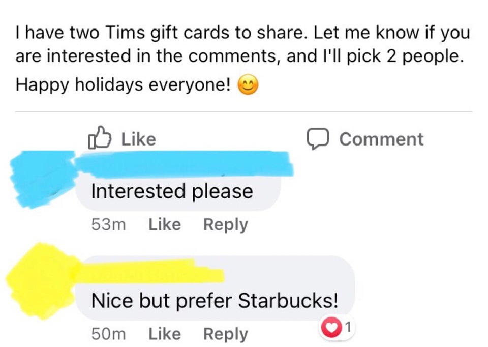 entitled people - diagram - I have two Tims gift cards to . Let me know if you are interested in the , and I'll pick 2 people. Happy holidays everyone! Comment Interested please 53m Nice but prefer Starbucks! 50m 1