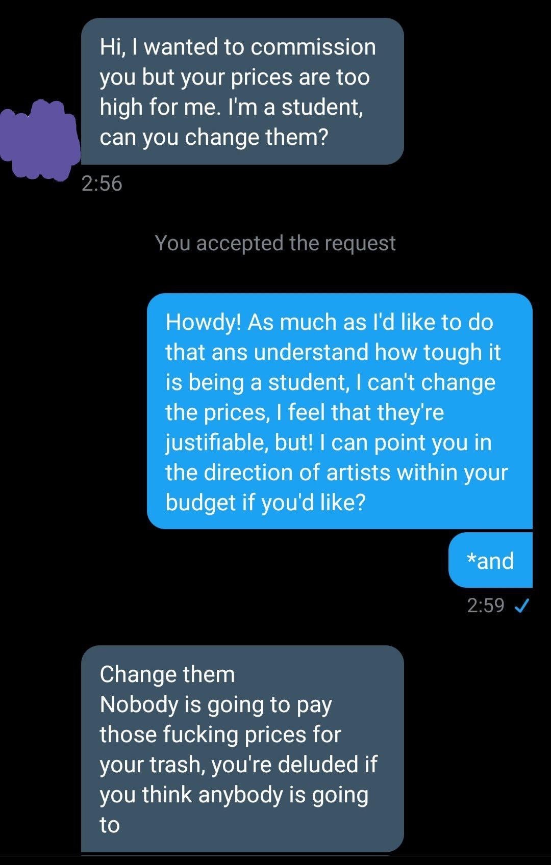 entitled people - screenshot - Hi, I wanted to commission you but your prices are too high for me. I'm a student, can you change them? You accepted the request Howdy! As much as I'd to do that ans understand how tough it is being a student, I can't change