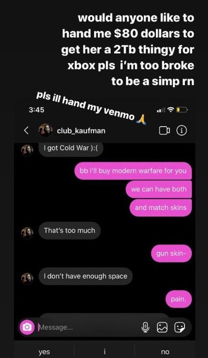 entitled people - screenshot - would anyone to hand me $80 dollars to get her a 2Tb thingy for xbox pls i'm too broke to be a simp rn pls ill hand my venmo A
