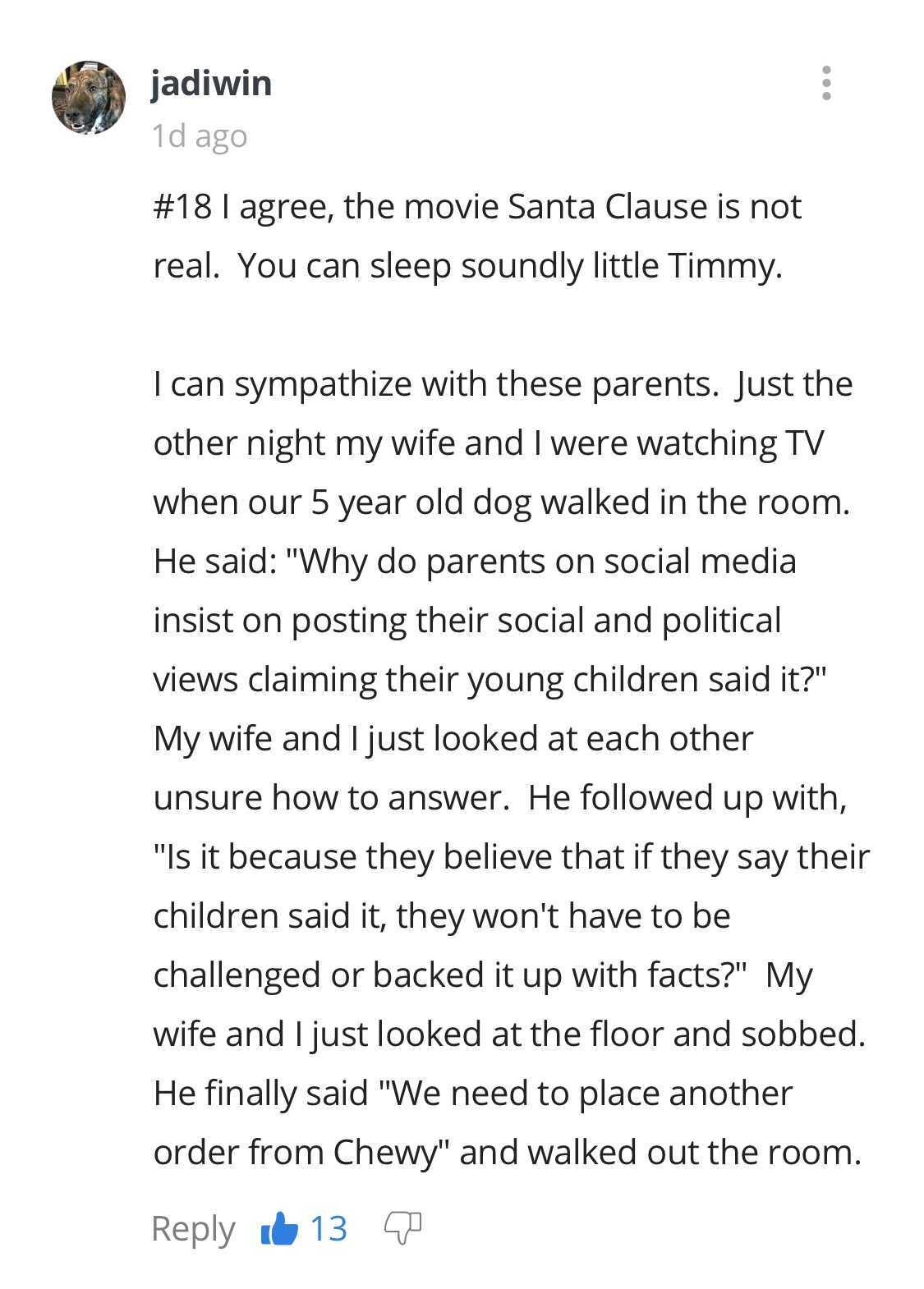 document - jadiwin 1d ago I agree, the movie Santa Clause is not real. You can sleep soundly little Timmy. I can sympathize with these parents. Just the other night my wife and I were watching Tv when our 5 year old dog walked in the room. He said "Why do