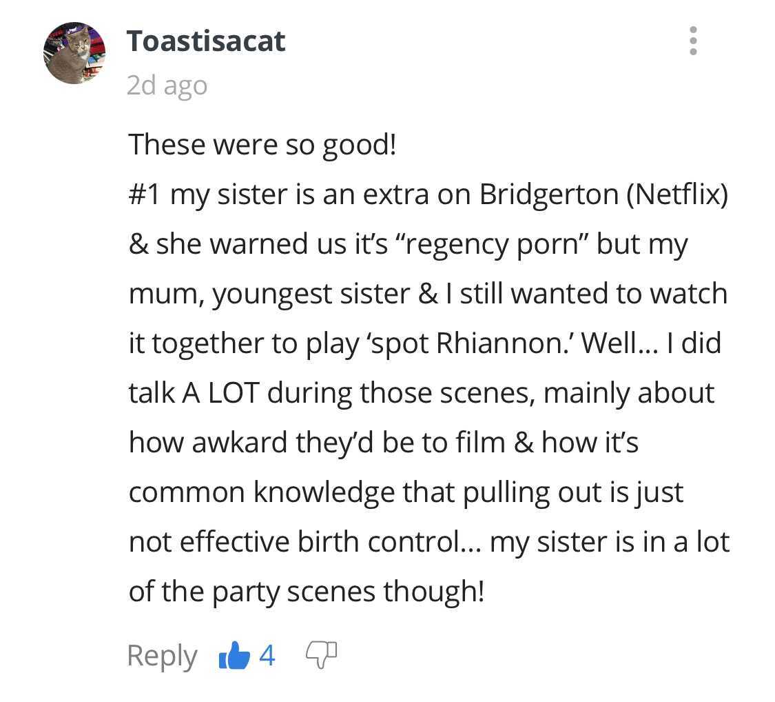 document - Toastisacat 2d ago These were so good! my sister is an extra on Bridgerton Netflix & she warned us it's regency porn" but my mum, youngest sister & I still wanted to watch it together to play 'spot Rhiannon.'Well... I did talk A Lot during thos