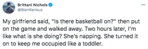 funny tweets - paper - Brittani Nichols My girlfriend said, "Is there basketball on?" then put on the game and walked away. Two hours later, I'm what is she doing? She's napping. She turned it on to keep me occupied a toddler.
