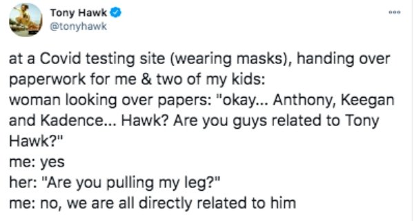 funny tweets - paper - Tony Hawk at a Covid testing site wearing masks, handing over paperwork for me & two of my kids woman looking over papers "okay... Anthony, Keegan and Kadence... Hawk? Are you guys related to Tony Hawk?" me yes her "Are you pulling 