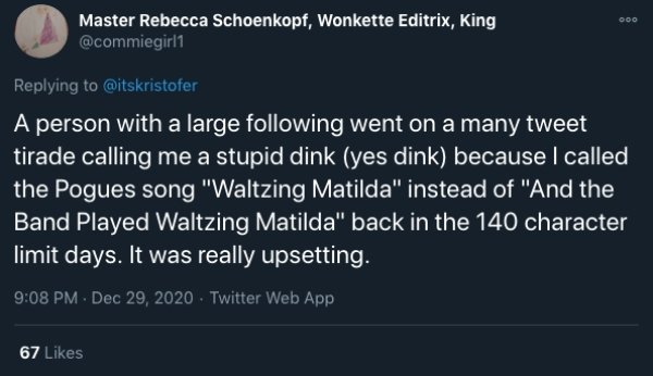 Ooo Master Rebecca Schoenkopf, Wonkette Editrix, King A person with a large ing went on a many tweet tirade calling me a stupid dink yes dink because I called the Pogues song "Waltzing Matilda" instead of "And the Band Played Waltzing Matilda" back in the