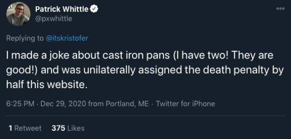 hoes get more attention - Patrick Whittle I made a joke about cast iron pans I have two! They are good! and was unilaterally assigned the death penalty by half this website. from Portland, Me . Twitter for iPhone 1 Retweet 375