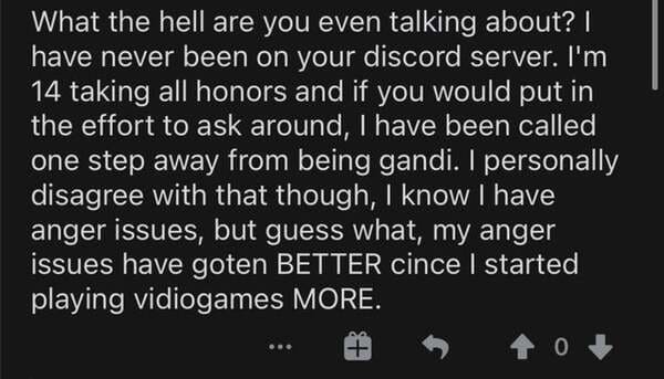 atmosphere - What the hell are you even talking about? I have never been on your discord server. I'm 14 taking all honors and if you would put in the effort to ask around, I have been called one step away from being gandi. I personally disagree with that 