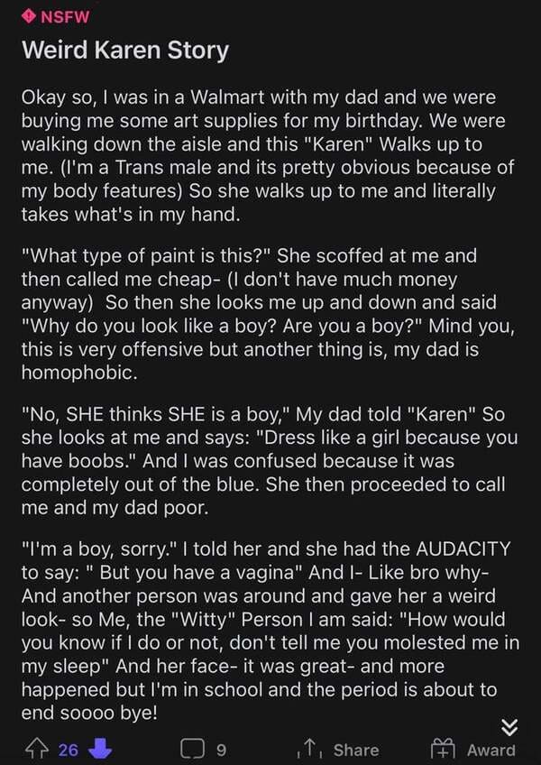 screenshot - Nsfw Weird Karen Story Okay so, I was in a Walmart with my dad and we were buying me some art supplies for my birthday. We were walking down the aisle and this "Karen" Walks up to me. I'm a Trans male and its pretty obvious because of my body