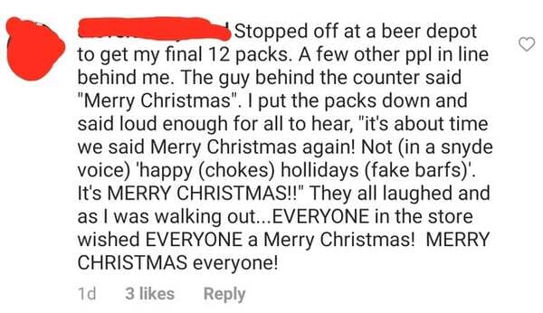 paper - Stopped off at a beer depot to get my final 12 packs. A few other ppl in line behind me. The guy behind the counter said "Merry Christmas". I put the packs down and said loud enough for all to hear, "it's about time we said Merry Christmas again! 