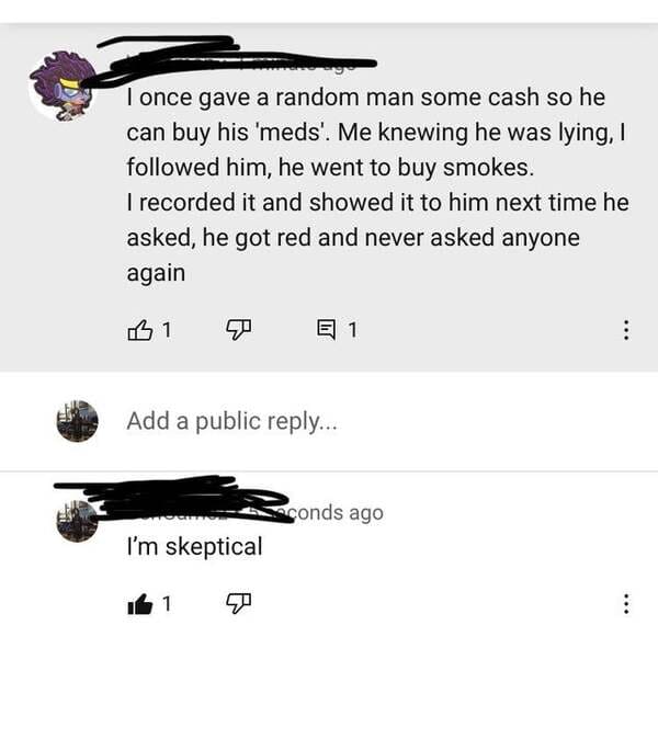 angle - I once gave a random man some cash so he can buy his 'meds'. Me knewing he was lying, I ed him, he went to buy smokes. I recorded it and showed it to him next time he asked, he got red and never asked anyone again L 1 E 1 Add a public ... sconds a