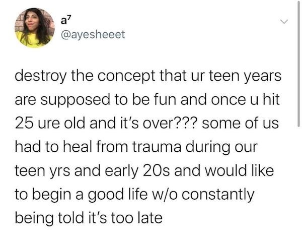 a destroy the concept that ur teen years are supposed to be fun and once u hit 25 ure old and it's over??? some of us had to heal from trauma during our teen yrs and early 20s and would to begin a good life wo constantly being told it's too late