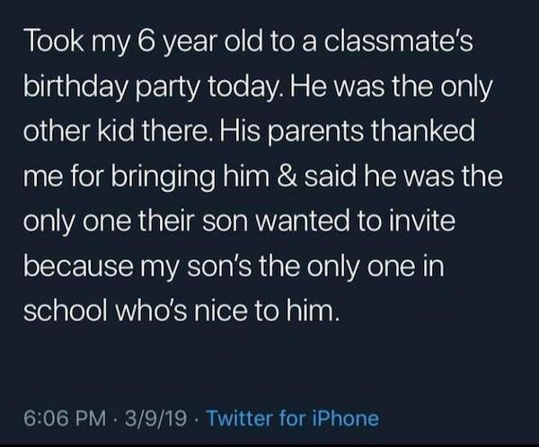 atmosphere - Took my 6 year old to a classmate's birthday party today. He was the only other kid there. His parents thanked me for bringing him & said he was the only one their son wanted to invite because my son's the only one in school who's nice to him