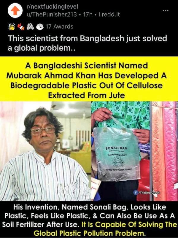 poster - rnextfuckinglevel uThe Punisher213 17h. i.redd.it ... 17 Awards This scientist from Bangladesh just solved a global problem.. A Bangladeshi Scientist Named Mubarak Ahmad Khan Has Developed A Biodegradable Plastic Out Of Cellulose Extracted From J