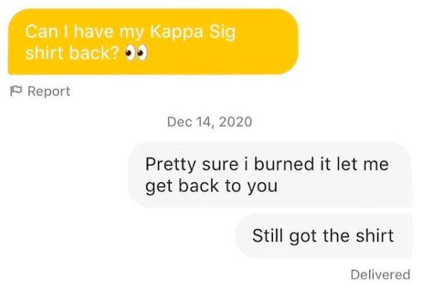 website - Can I have my Kappa Sig shirt back? | Report Pretty sure i burned it let me get back to you Still got the shirt Delivered