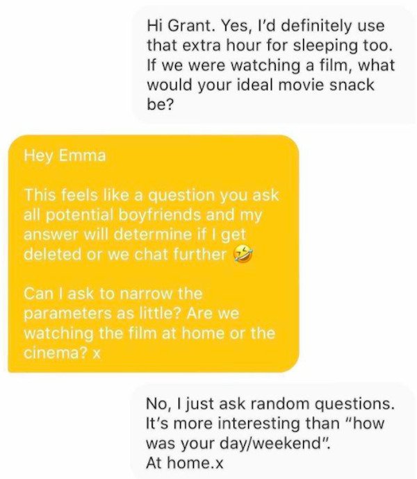 material - Hi Grant. Yes, I'd definitely use that extra hour for sleeping too. If we were watching a film, what would your ideal movie snack be? Hey Emma This feels a question you ask all potential boyfriends and my answer will determine if I get deleted 