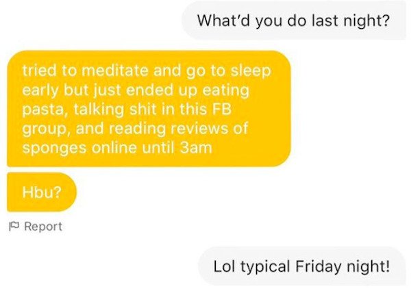 communication - What'd you do last night? tried to meditate and go to sleep early but just ended up eating pasta, talking shit in this Fb group, and reading reviews of sponges online until 3am Hbu? Report Lol typical Friday night!