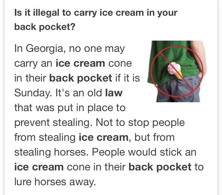 paper - Is it illegal to carry ice cream in your back pocket? In Georgia, no one may carry an ice cream cone in their back pocket if it is Sunday. It's an old law that was put in place to prevent stealing. Not to stop people from stealing ice cream, but f