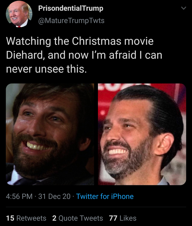 beard - PrisondentialTrump TrumpTwts Watching the Christmas movie Diehard, and now I'm afraid I can never unsee this. 31 Dec 20 Twitter for iPhone 15 2 Quote Tweets 77