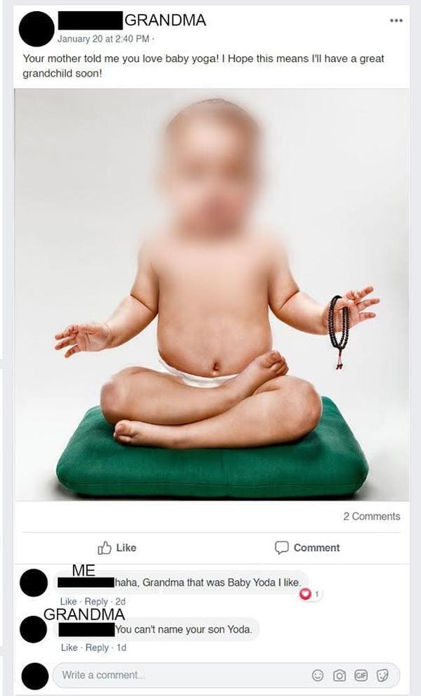 baby yoga - Grandma January 20 at Your mother told me you love baby yoga! I Hope this means I'll have a great grandchild soon! 2 0 Comment 1 Me Thaha, Grandma that was Baby Yoda I . 2d Grandma You can't name your son Yoda. 1d Write a comment O Gif
