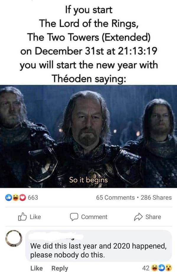 theoden so it begins - If you start The Lord of the Rings, The Two Towers Extended on December 31st at 19 you will start the new year with Thoden saying So it begins 663 65 286 Comment We did this last year and 2020 happened, please nobody do this. 42 30%