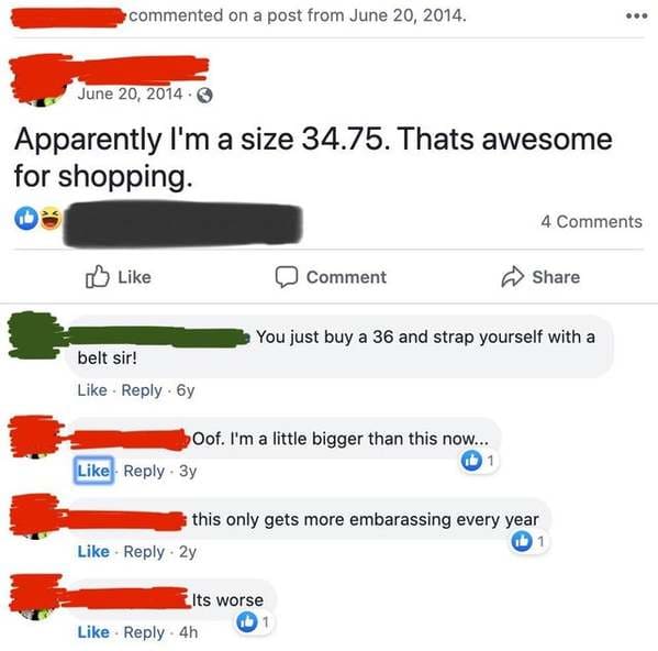web page - commented on a post from . . Apparently I'm a size 34.75. Thats awesome for shopping. 4 Comment You just buy a 36 and strap yourself with a belt sir! 6y Oof. I'm a little bigger than this now... . By this only gets more embarassing every year 2