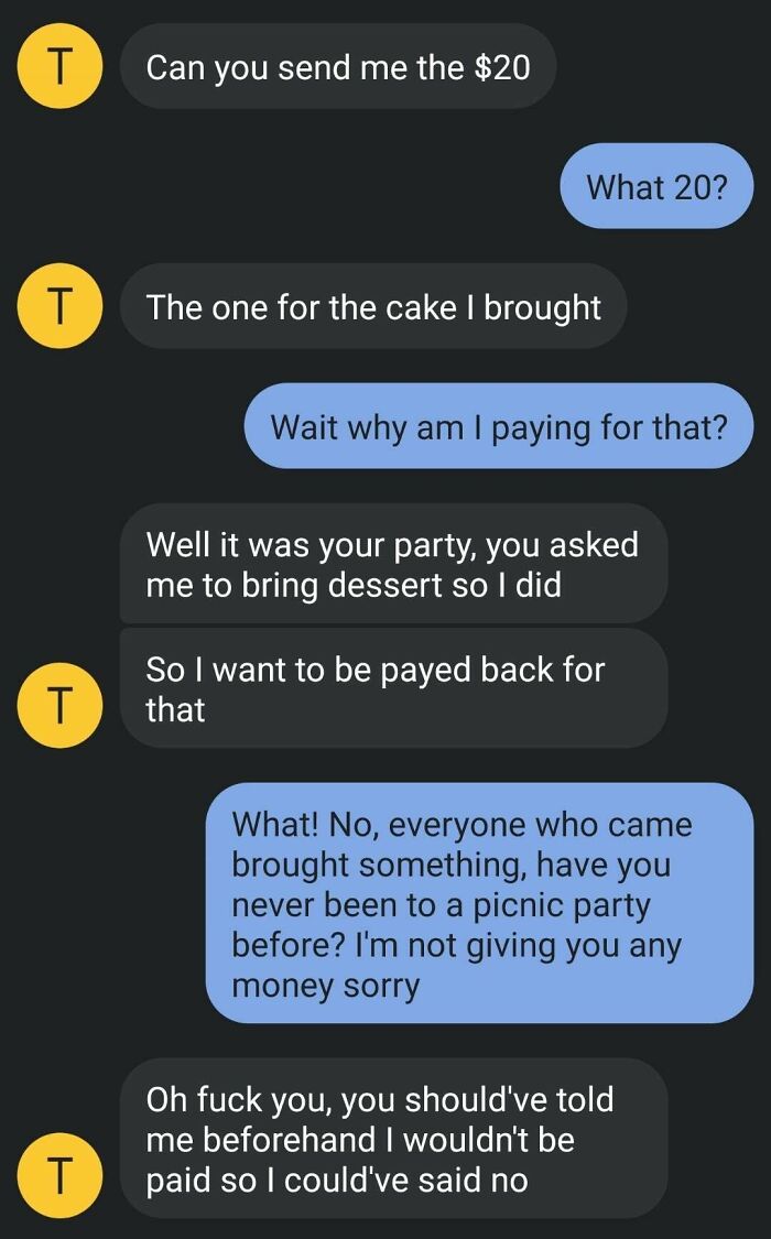 screenshot - T Can you send me the $20 What 20? T The one for the cake I brought Wait why am I paying for that? Well it was your party, you asked me to bring dessert so I did T So I want to be payed back for that What! No, everyone who came brought someth