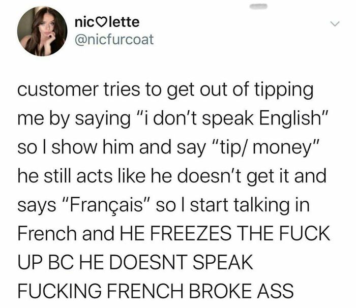 angle - niclette customer tries to get out of tipping me by saying "i don't speak English" so I show him and say "tip money" he still acts he doesn't get it and says "Franais" so I start talking in French and He Freezes The Fuck Up Bc He Doesnt Speak Fuck