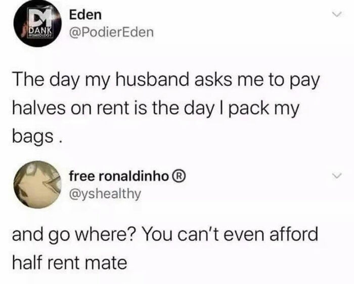 day my husband asks me to pay halves on rent - D Eden Dank The day my husband asks me to pay halves on rent is the day I pack my bags. free ronaldinho and go where? You can't even afford half rent mate