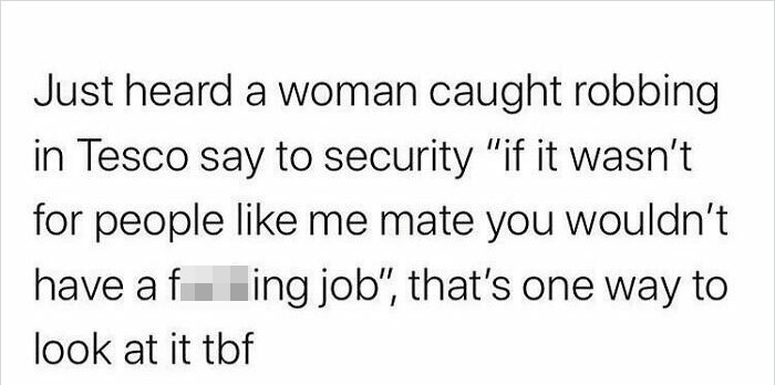 Just heard a woman caught robbing in Tesco say to security "if it wasn't for people me mate you wouldn't have af ing job", that's one way to look at it tbf