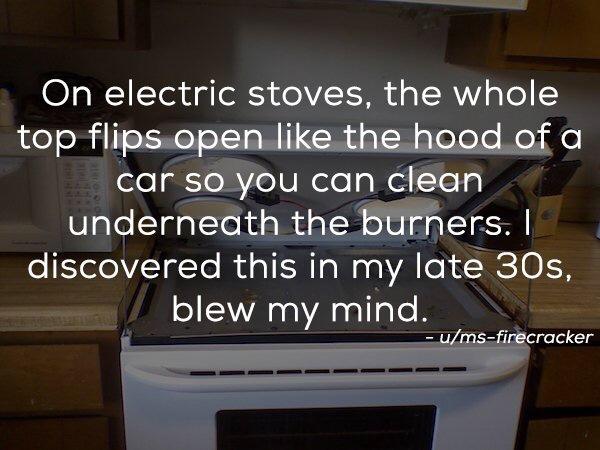 On electric stoves, the whole top flips open the hood of a car so you can clean underneath the burners. I discovered this in my late 30s, blew my mind. umsfirecracker