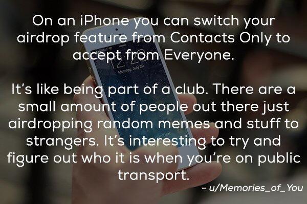 things people don t know - On an iPhone you can switch your airdrop feature from Contacts Only to accept from Everyone. Monday 29 It's being part of a club. There are a small amount of people out there just airdropping random memes and stuff to strangers.