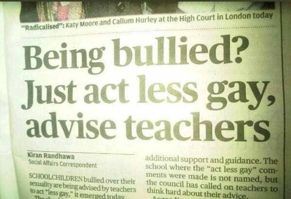 newspaper - "Radicalised" Katy Moore and Callum Hurley at the High Court in London today Being bullied? Just act less gay, advise teachers Kiran Randhawa Social Affairs Correspondent Schoolchildren bullied over their sexuality are being advised by teacher