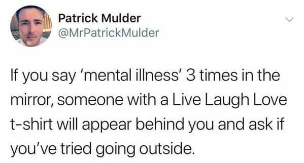 head - Patrick Mulder Mulder If you say 'mental illness' 3 times in the mirror, someone with a Live Laugh Love tshirt will appear behind you and ask if you've tried going outside.