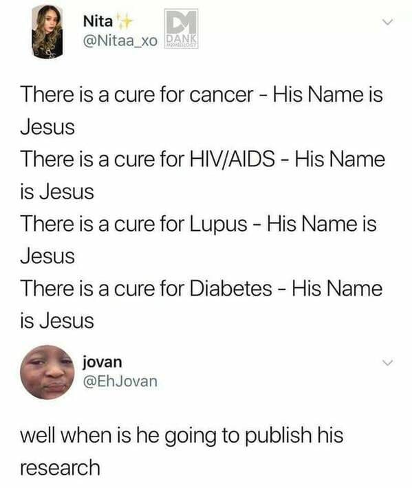 Jesus - Nita D Pank There is a cure for cancer His Name is Jesus There is a cure for HivAids His Name is Jesus There is a cure for Lupus His Name is Jesus There is a cure for Diabetes His Name is Jesus jovan well when is he going to publish his research