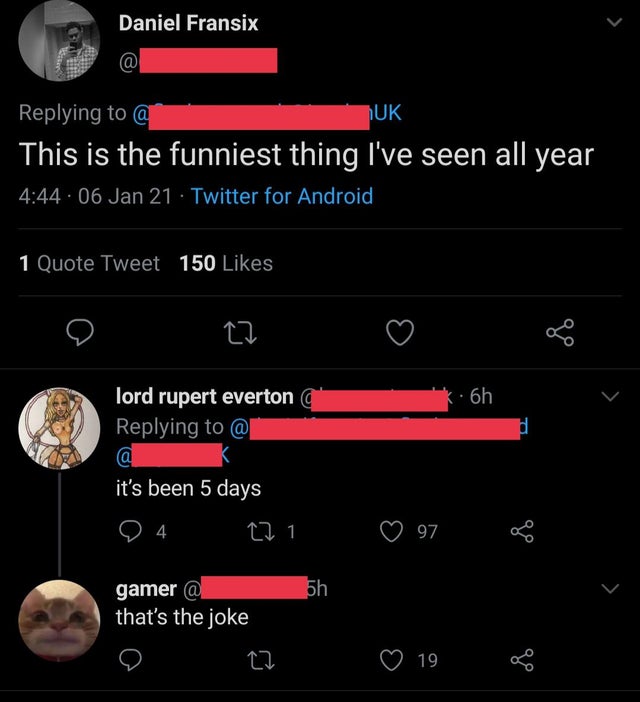 screenshot - Daniel Fransix @ Nuk This is the funniest thing I've seen all year . 06 Jan 21 Twitter for Android 1 Quote Tweet 150 .6h lord rupert everton @ @ it's been 5 days 27 97 gamer @ 5h that's the joke 19