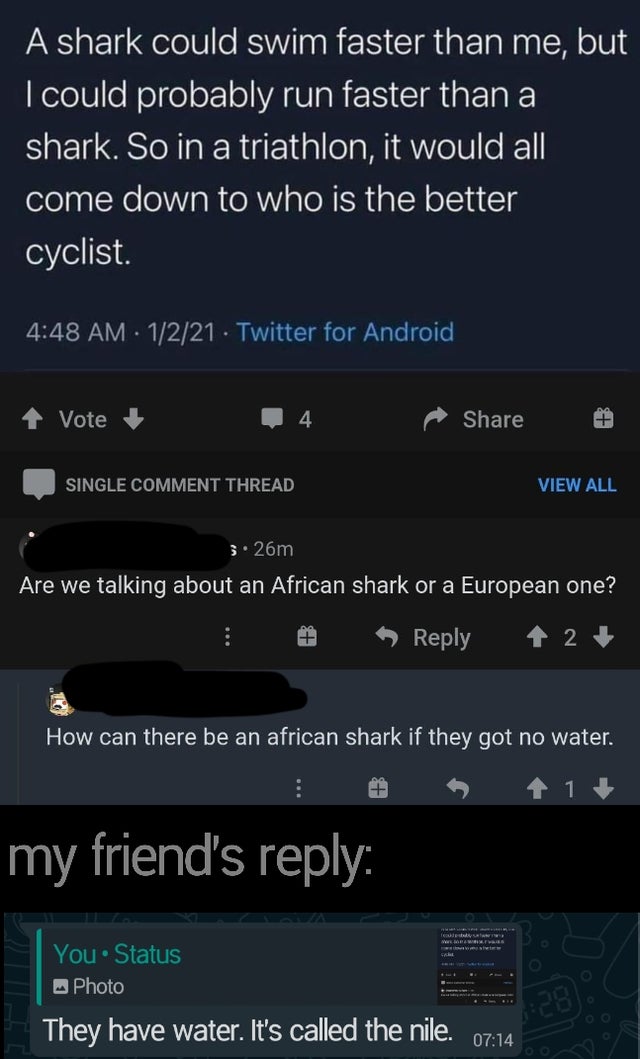 screenshot - A shark could swim faster than me, but I could probably run faster than a shark. So in a triathlon, it would all come down to who is the better cyclist. 1221 Twitter for Android Vote Single Comment Thread View All 3.26m Are we talking about a