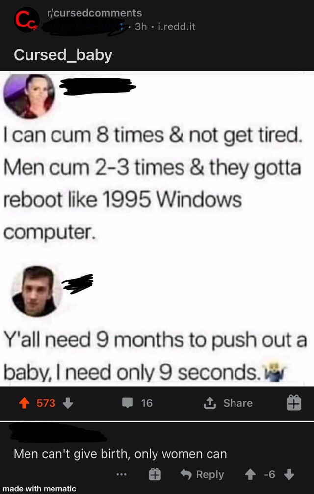 screenshot - rcursed . 3h i.redd.it Ca Cursed_baby I can cum 8 times & not get tired. Men cum 23 times & they gotta reboot 1995 Windows computer. Y'all need 9 months to push out a baby, I need only 9 seconds. 573 16 1 Men can't give birth, only women can 