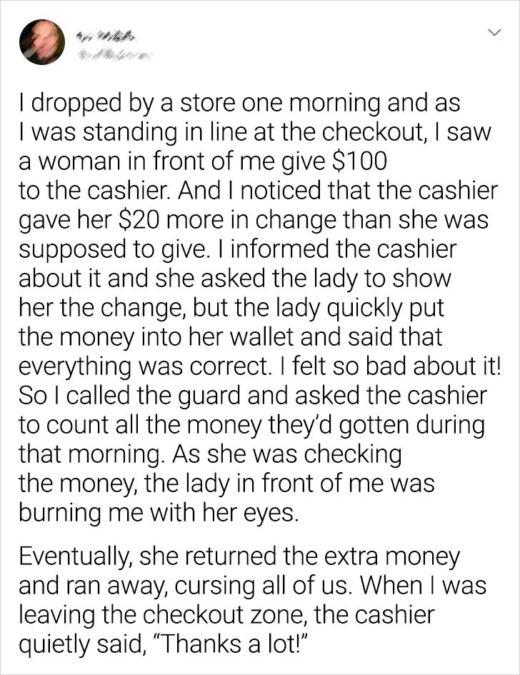 paper - I dropped by a store one morning and as I was standing in line at the checkout, I saw a woman in front of me give $100 to the cashier. And I noticed that the cashier gave her $20 more in change than she was supposed to give. I informed the cashier
