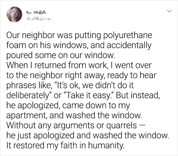 Human - Our neighbor was putting polyurethane foam on his windows, and accidentally poured some on our window. When I returned from work, I went over to the neighbor right away, ready to hear phrases , It's ok, we didn't do it deliberately" or "Take it ea