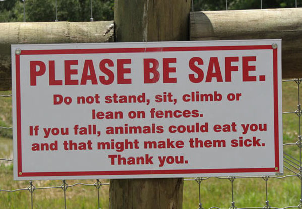 so funny signs - Please Be Safe. Do not stand, sit, climb or lean on fences. If you fall, animals could eat you and that might make them sick. Thank you.