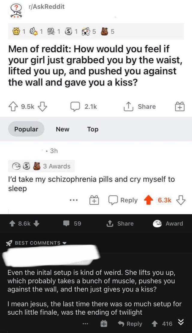 screenshot - rAskReddit 1 1 1 1 5 5 Men of reddit How would you feel if your girl just grabbed you by the waist, lifted you up, and pushed you against the wall and gave you a kiss? I Popular New Top . 3h 3 Awards I'd take my schizophrenia pills and cry my