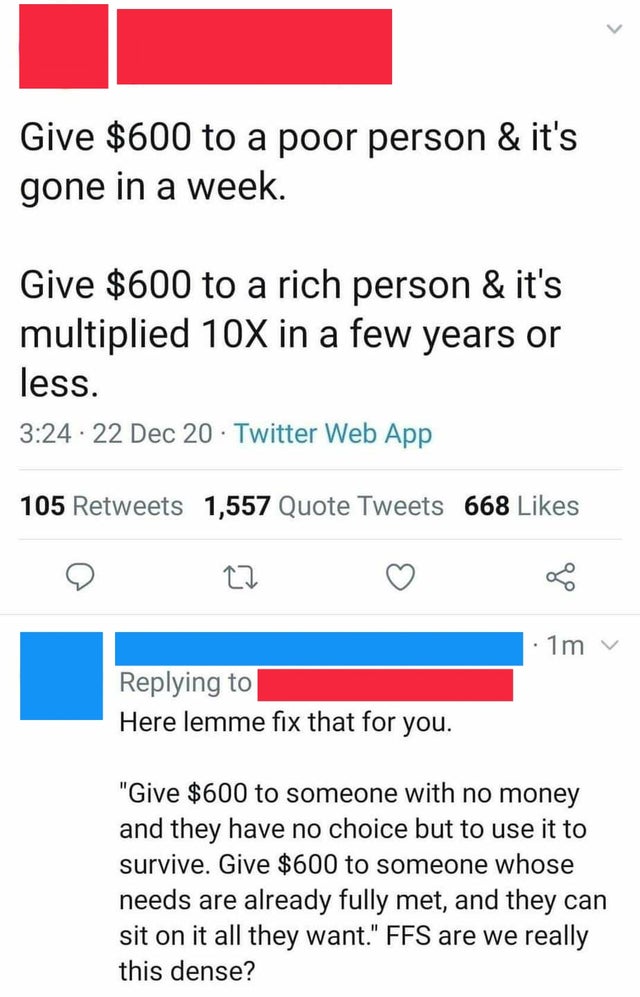 number - Give $600 to a poor person & it's gone in a week. Give $600 to a rich person & it's multiplied 10X in a few years or less. . 22 Dec 20 Twitter Web App 105 1,557 Quote Tweets 668 1m v Here lemme fix that for you. "Give $600 to someone with no mone